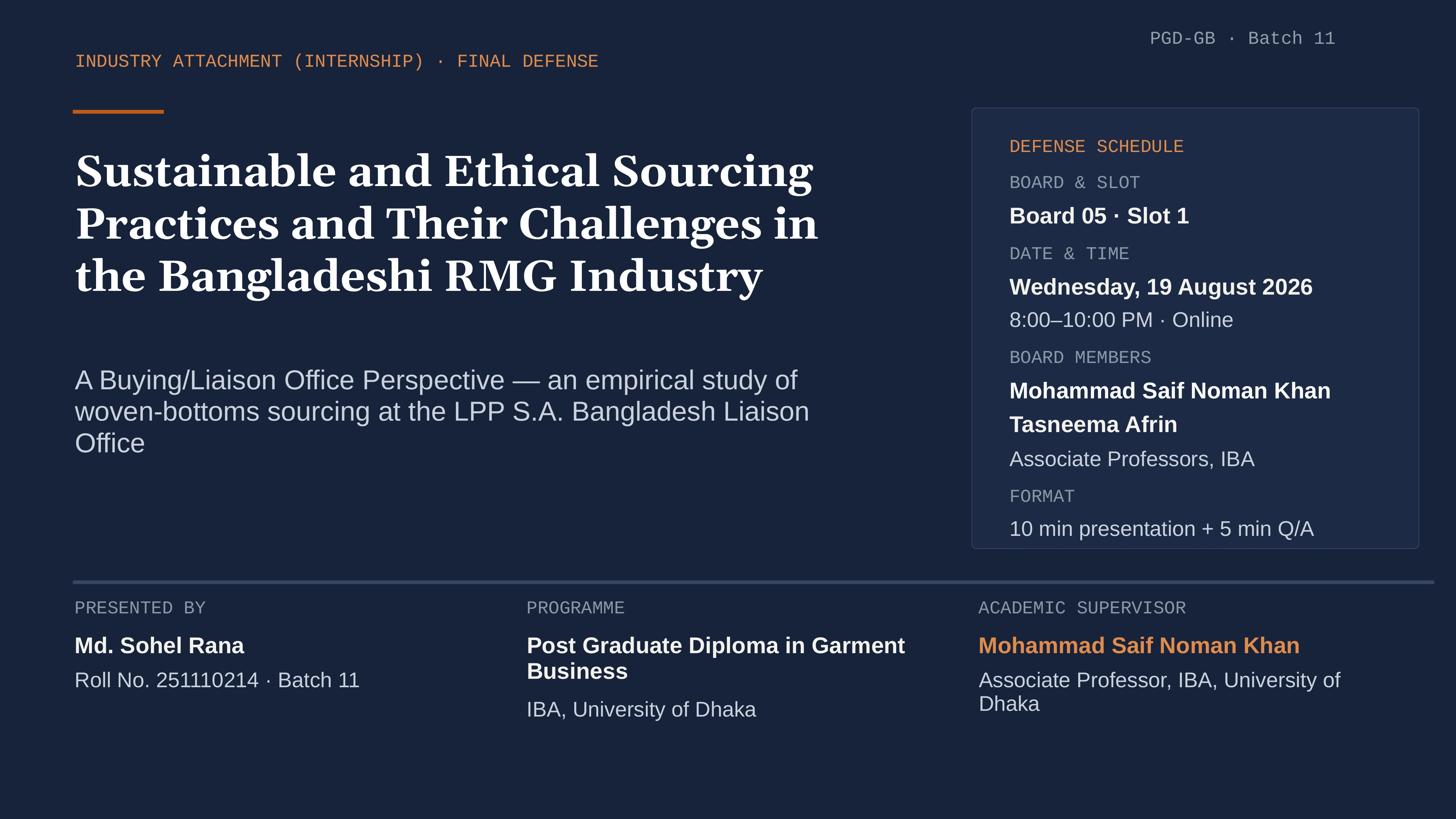 Slide 1 of 12: PGD-GB · Batch 11 INDUSTRY ATTACHMENT (INTERNSHIP) · FINAL DEFENSE DEFENSE SCHEDULE Sustainable and Ethical Sourcing Practices and Their Challenges in the Bangladeshi RMG Industry BOARD & SLOT Board 05 · Slot 1 DATE & TIME Wednesday, 19 August 2026 8:00–10:00 PM · Online BOARD MEMBERS A Buying/Liaison Office Perspective — an empirical study of woven-bottoms sourcing at the LPP S.A. Bangladesh Liaison Office Mohammad Saif Noman Khan Tasneema Afrin Associate Professors, IBA FORMAT 10 min presentation + 5 min Q/A PRESENTED BY PROGRAMME ACADEMIC SUPERVISOR Md. Sohel Rana Post Graduate Diploma in Garment Business Mohammad Saif Noman Khan Roll No. 251110214 · Batch 11 Associate Professor, IBA, University of Dhaka IBA, University of Dhaka
