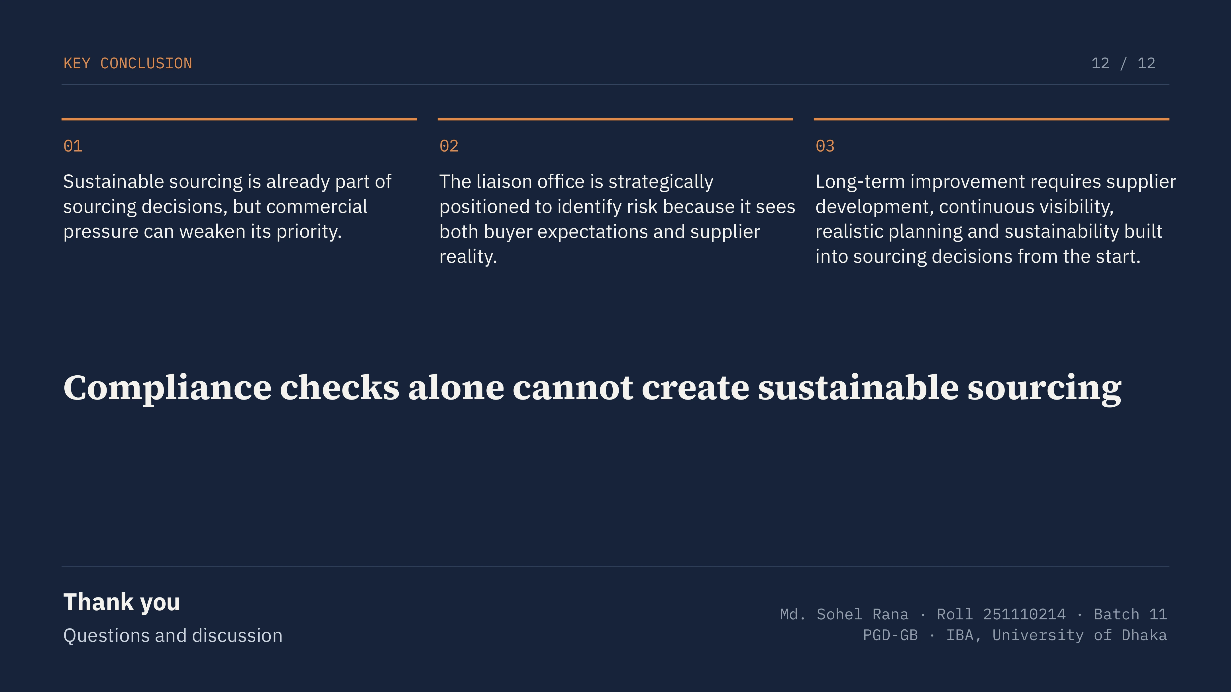 Slide 12 of 12: KEY CONCLUSION 12 / 12 01 02 03 Sustainable sourcing is already part of sourcing decisions, but commercial pressure can weaken its priority. The liaison office is strategically positioned to identify risk because it sees both buyer expectations and supplier reality. Long-term improvement requires supplier development, continuous visibility, realistic planning and sustainability built into sourcing decisions from the start. Compliance checks alone cannot create sustainable sourcing Thank you Md. Sohel Rana · Roll 251110214 · Batch 11 PGD-GB · IBA, University of Dhaka Questions and discussion